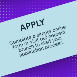 Apply Complete a simple online form or visit our nearest branch to start your application process.